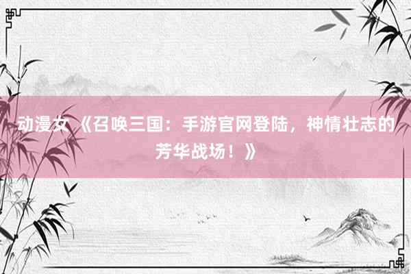 动漫女 《召唤三国：手游官网登陆，神情壮志的芳华战场！》