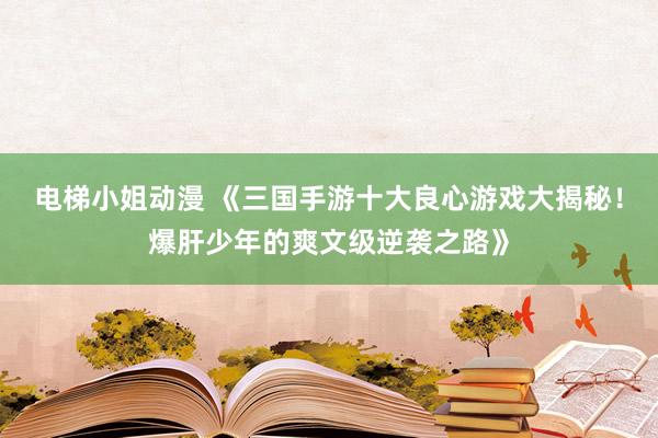 电梯小姐动漫 《三国手游十大良心游戏大揭秘！爆肝少年的爽文级逆袭之路》
