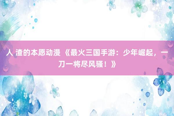 人 渣的本愿动漫 《最火三国手游：少年崛起，一刀一将尽风骚！》
