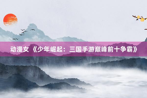 动漫女 《少年崛起：三国手游巅峰前十争霸》