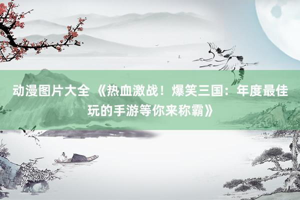动漫图片大全 《热血激战！爆笑三国：年度最佳玩的手游等你来称霸》