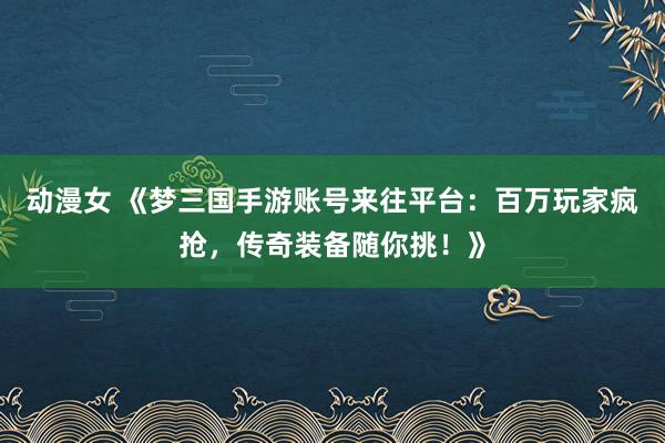动漫女 《梦三国手游账号来往平台：百万玩家疯抢，传奇装备随你挑！》