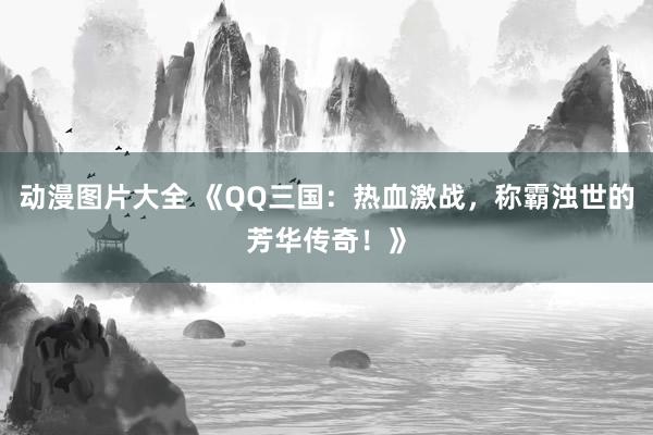 动漫图片大全 《QQ三国：热血激战，称霸浊世的芳华传奇！》