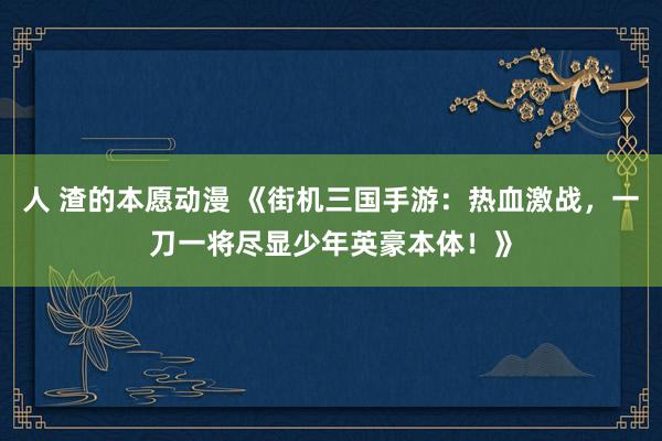 人 渣的本愿动漫 《街机三国手游：热血激战，一刀一将尽显少年英豪本体！》