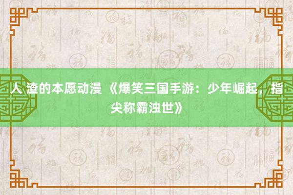人 渣的本愿动漫 《爆笑三国手游：少年崛起，指尖称霸浊世》