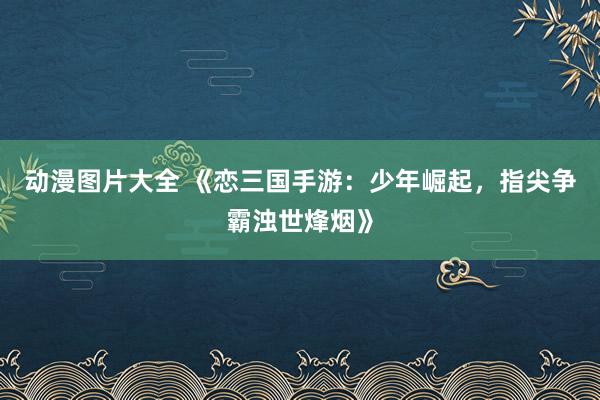动漫图片大全 《恋三国手游：少年崛起，指尖争霸浊世烽烟》