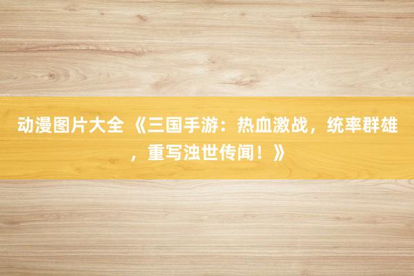 动漫图片大全 《三国手游：热血激战，统率群雄，重写浊世传闻！》