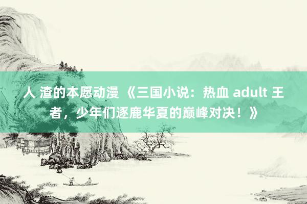 人 渣的本愿动漫 《三国小说：热血 adult 王者，少年们逐鹿华夏的巅峰对决！》