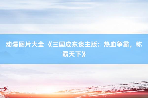 动漫图片大全 《三国成东谈主版：热血争霸，称霸天下》