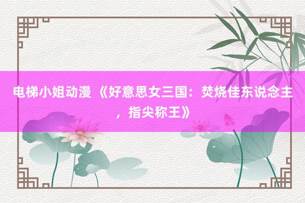 电梯小姐动漫 《好意思女三国：焚烧佳东说念主，指尖称王》