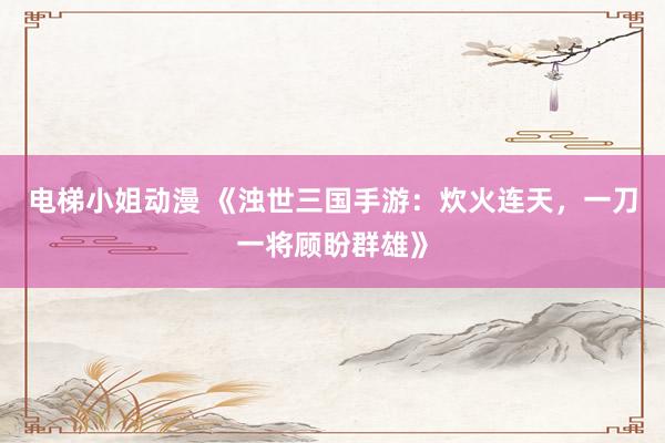 电梯小姐动漫 《浊世三国手游：炊火连天，一刀一将顾盼群雄》
