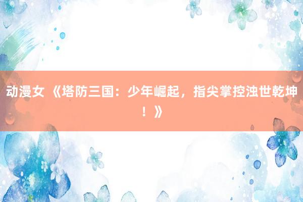 动漫女 《塔防三国：少年崛起，指尖掌控浊世乾坤！》