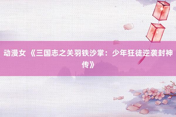 动漫女 《三国志之关羽铁沙掌：少年狂徒逆袭封神传》