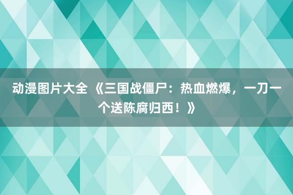 动漫图片大全 《三国战僵尸：热血燃爆，一刀一个送陈腐归西！》