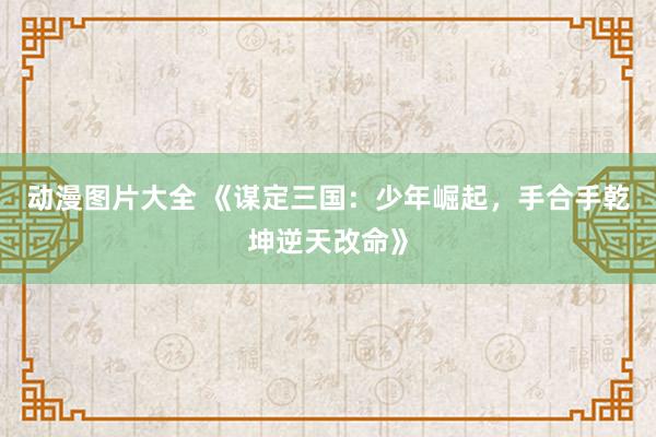 动漫图片大全 《谋定三国：少年崛起，手合手乾坤逆天改命》