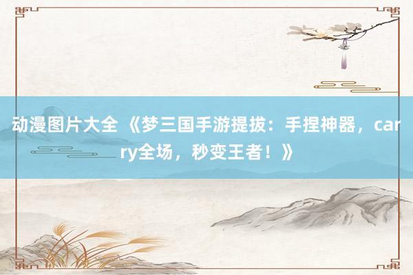 动漫图片大全 《梦三国手游提拔：手捏神器，carry全场，秒变王者！》
