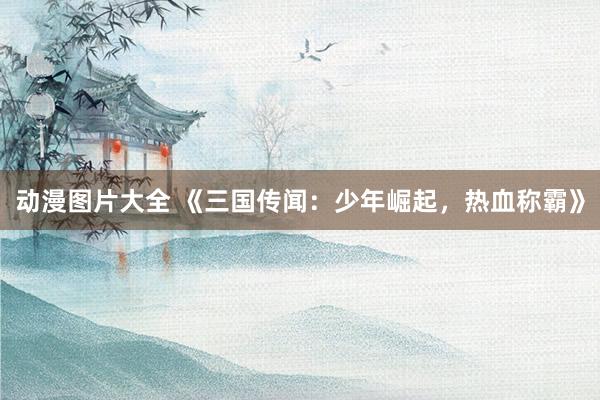 动漫图片大全 《三国传闻：少年崛起，热血称霸》