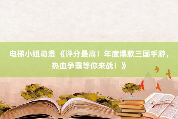 电梯小姐动漫 《评分最高！年度爆款三国手游，热血争霸等你来战！》