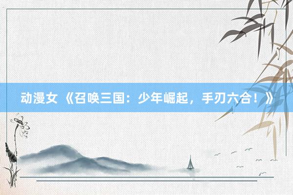 动漫女 《召唤三国：少年崛起，手刃六合！》