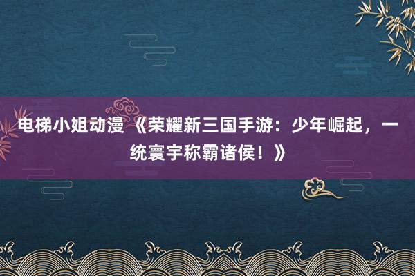 电梯小姐动漫 《荣耀新三国手游：少年崛起，一统寰宇称霸诸侯！》