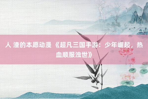 人 渣的本愿动漫 《超凡三国手游：少年崛起，热血顺服浊世》