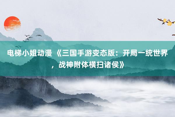 电梯小姐动漫 《三国手游变态版：开局一统世界，战神附体横扫诸侯》