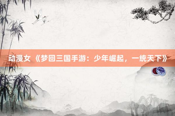 动漫女 《梦回三国手游：少年崛起，一统天下》
