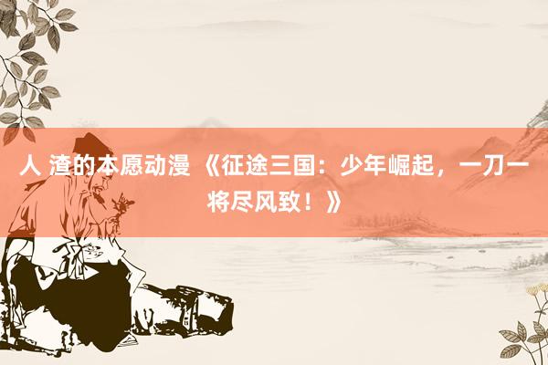 人 渣的本愿动漫 《征途三国：少年崛起，一刀一将尽风致！》