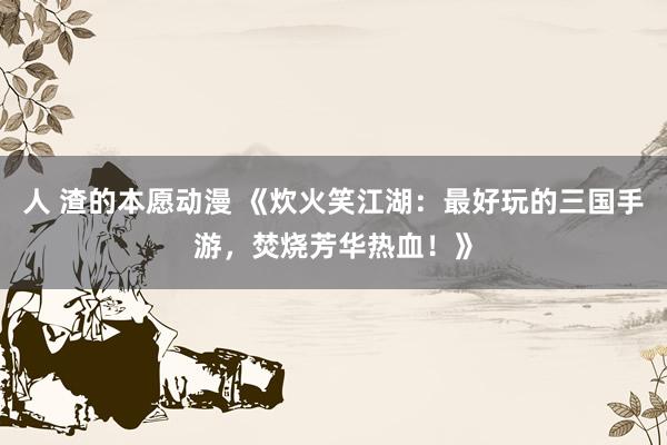 人 渣的本愿动漫 《炊火笑江湖：最好玩的三国手游，焚烧芳华热血！》
