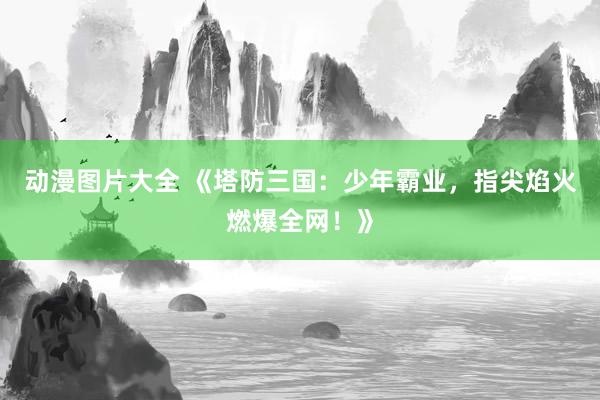 动漫图片大全 《塔防三国：少年霸业，指尖焰火燃爆全网！》