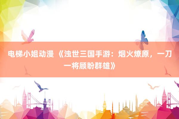 电梯小姐动漫 《浊世三国手游：烟火燎原，一刀一将顾盼群雄》
