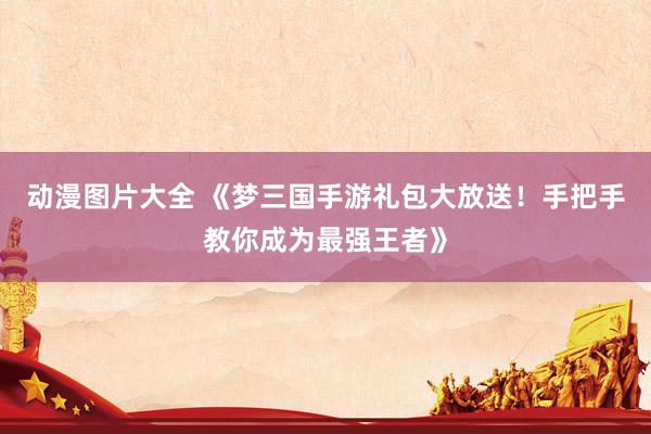 动漫图片大全 《梦三国手游礼包大放送！手把手教你成为最强王者》
