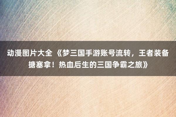 动漫图片大全 《梦三国手游账号流转，王者装备搪塞拿！热血后生的三国争霸之旅》
