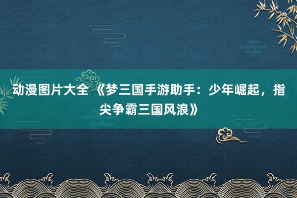 动漫图片大全 《梦三国手游助手：少年崛起，指尖争霸三国风浪》