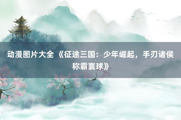 动漫图片大全 《征途三国：少年崛起，手刃诸侯称霸寰球》