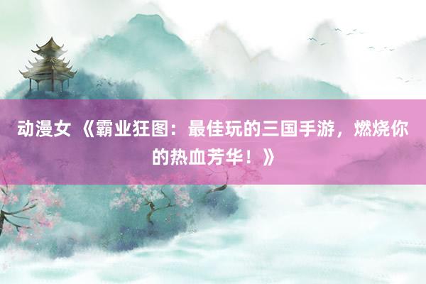 动漫女 《霸业狂图：最佳玩的三国手游，燃烧你的热血芳华！》