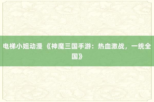 电梯小姐动漫 《神魔三国手游：热血激战，一统全国》