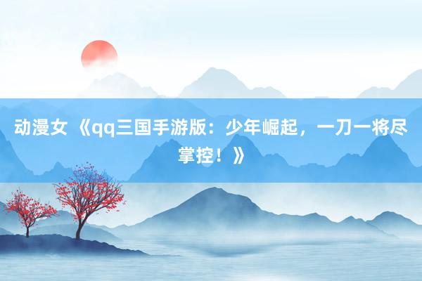 动漫女 《qq三国手游版：少年崛起，一刀一将尽掌控！》