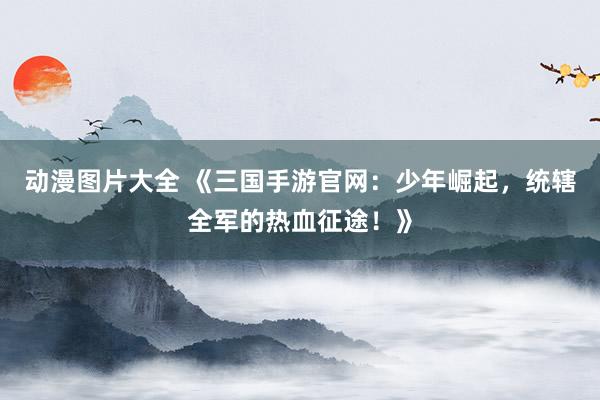 动漫图片大全 《三国手游官网：少年崛起，统辖全军的热血征途！》