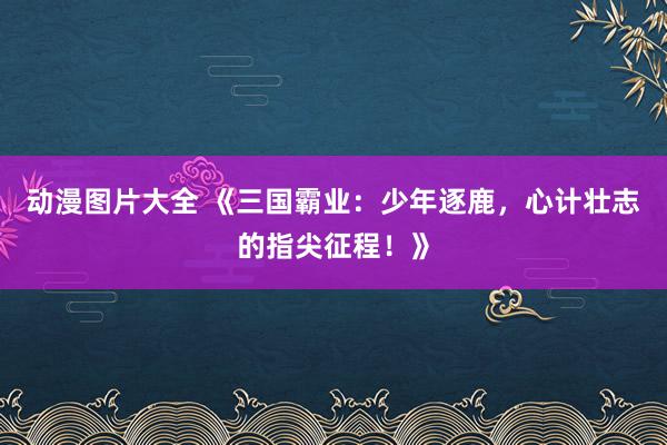动漫图片大全 《三国霸业：少年逐鹿，心计壮志的指尖征程！》