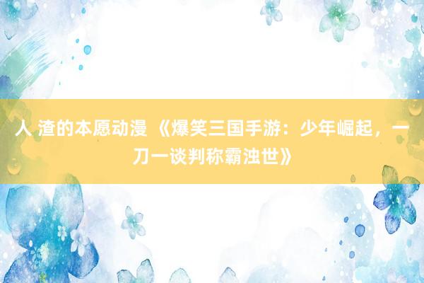人 渣的本愿动漫 《爆笑三国手游：少年崛起，一刀一谈判称霸浊世》