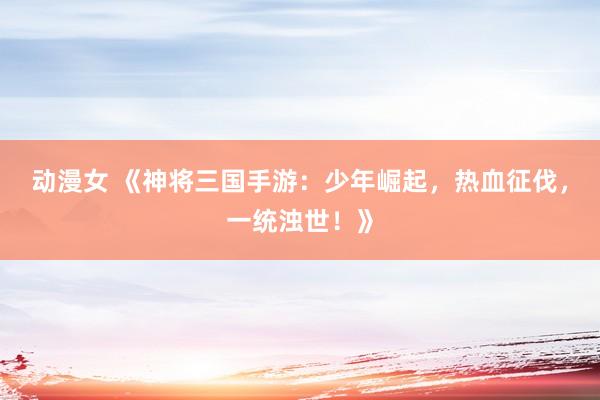 动漫女 《神将三国手游：少年崛起，热血征伐，一统浊世！》