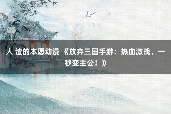 人 渣的本愿动漫 《放弃三国手游：热血激战，一秒变主公！》