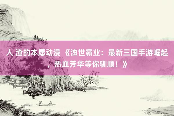 人 渣的本愿动漫 《浊世霸业：最新三国手游崛起，热血芳华等你驯顺！》