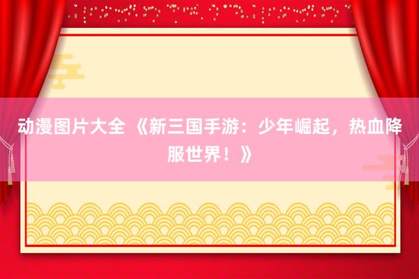 动漫图片大全 《新三国手游：少年崛起，热血降服世界！》