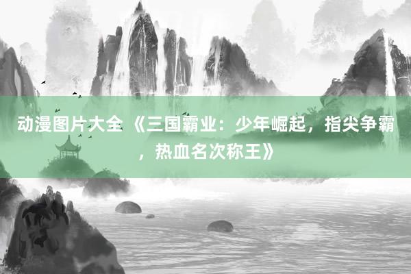 动漫图片大全 《三国霸业：少年崛起，指尖争霸，热血名次称王》