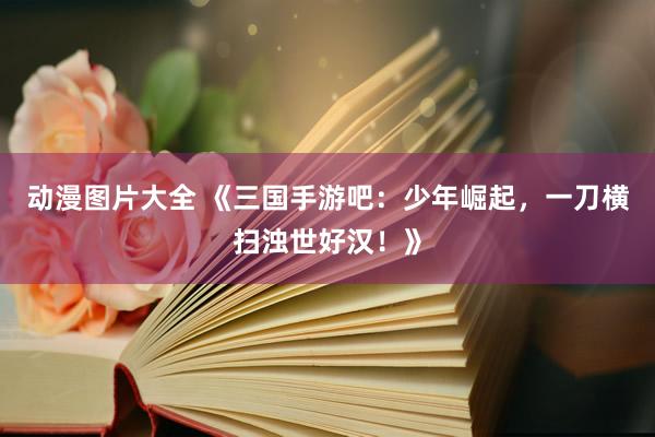 动漫图片大全 《三国手游吧：少年崛起，一刀横扫浊世好汉！》