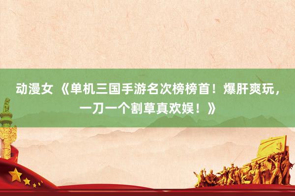 动漫女 《单机三国手游名次榜榜首！爆肝爽玩，一刀一个割草真欢娱！》