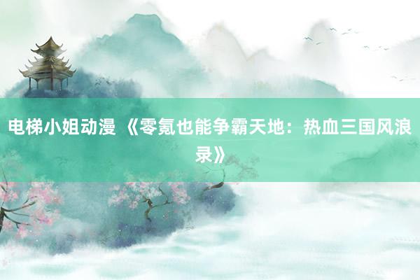 电梯小姐动漫 《零氪也能争霸天地：热血三国风浪录》