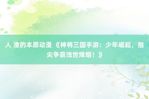 人 渣的本愿动漫 《神将三国手游：少年崛起，指尖争霸浊世烽烟！》